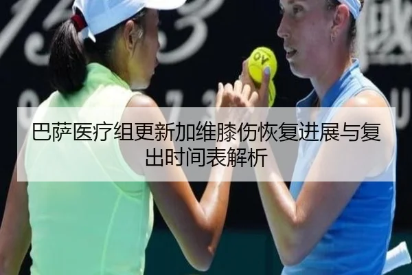 巴萨医疗组更新加维膝伤恢复进展与复出时间表解析