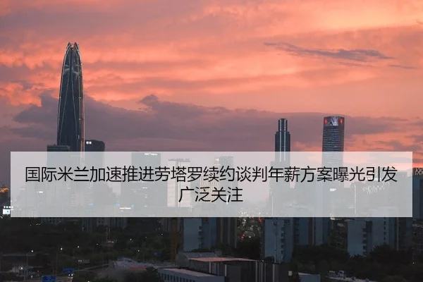 国际米兰加速推进劳塔罗续约谈判年薪方案曝光引发广泛关注